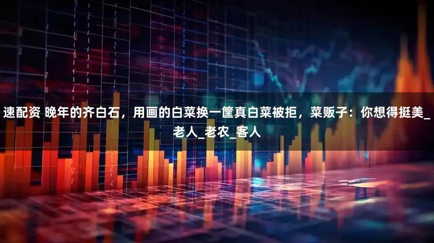 速配资 晚年的齐白石，用画的白菜换一筐真白菜被拒，菜贩子：你想得挺美_老人_老农_客人