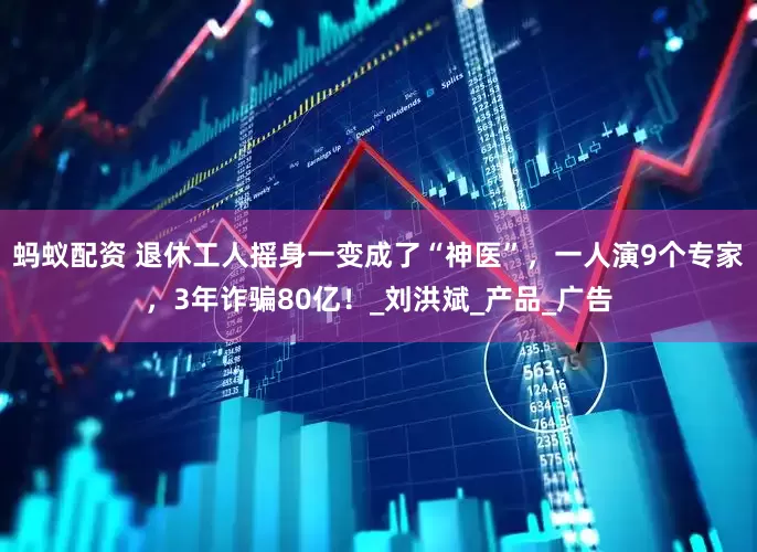 蚂蚁配资 退休工人摇身一变成了“神医”，一人演9个专家，3年诈骗80亿！_刘洪斌_产品_广告