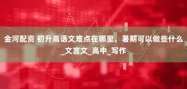 金河配资 初升高语文难点在哪里，暑期可以做些什么_文言文_高中_写作