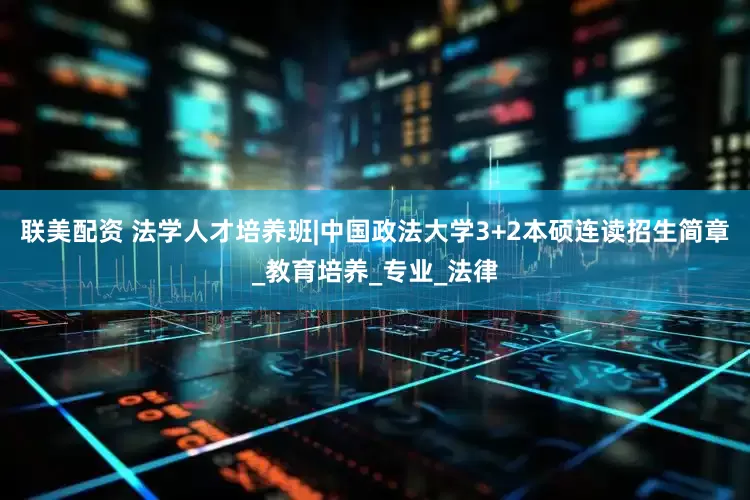 联美配资 法学人才培养班|中国政法大学3+2本硕连读招生简章_教育培养_专业_法律