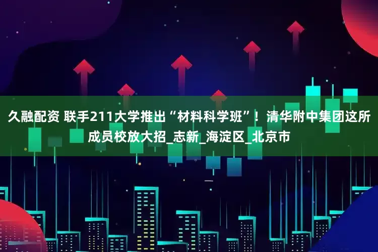 久融配资 联手211大学推出“材料科学班”！清华附中集团这所成员校放大招_志新_海淀区_北京市