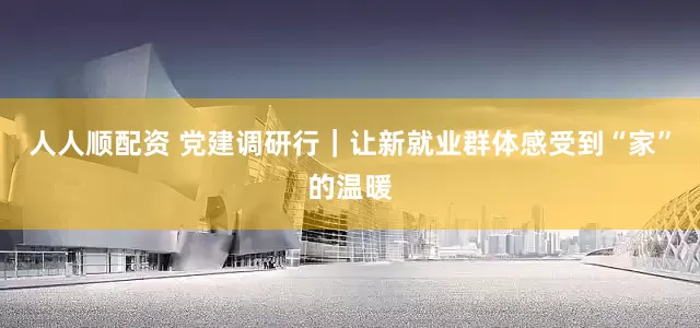 人人顺配资 党建调研行｜让新就业群体感受到“家”的温暖
