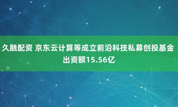 久融配资 京东云计算等成立前沿科技私募创投基金 出资额15.56亿