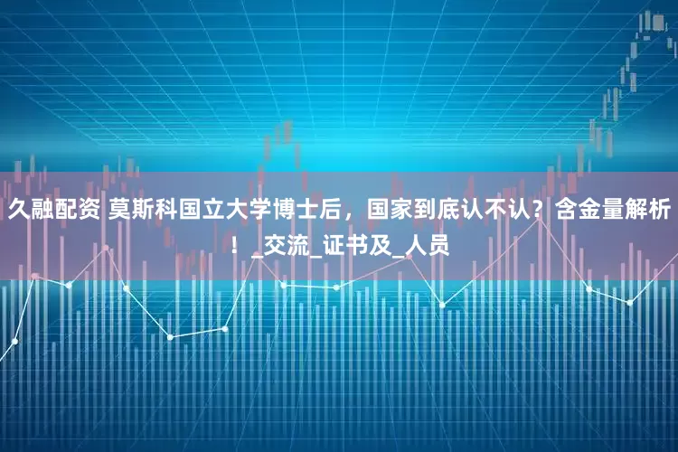 久融配资 莫斯科国立大学博士后，国家到底认不认？含金量解析！_交流_证书及_人员
