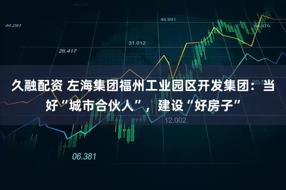 久融配资 左海集团福州工业园区开发集团：当好“城市合伙人”，建设“好房子”